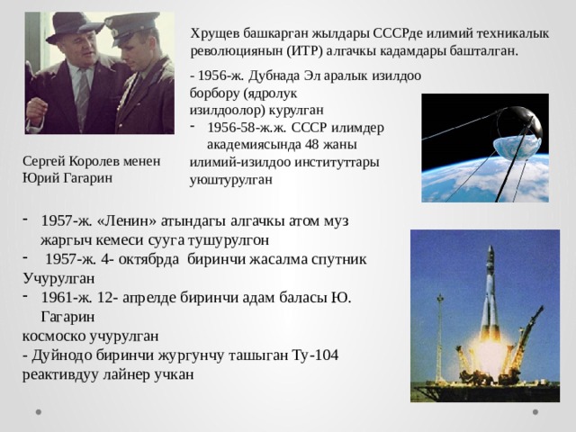 Хрущев башкарган жылдары СССРде илимий техникалык революциянын (ИТР) алгачкы кадамдары башталган. - 1956-ж. Дубнада Эл аралык изилдоо борбору (ядролук изилдоолор) курулган 1956-58-ж.ж. СССР илимдер академиясында 48 жаны илимий-изилдоо институттары уюштурулган Сергей Королев менен Юрий Гагарин 1957-ж. «Ленин» атындагы алгачкы атом муз жаргыч кемеси сууга тушурулгон  1957-ж. 4- октябрда биринчи жасалма спутник Учурулган 1961-ж. 12- апрелде биринчи адам баласы Ю. Гагарин космоско учурулган - Дуйнодо биринчи жургунчу ташыган Ту-104 реактивдуу лайнер учкан 