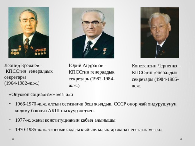 Юрий Андропов - КПССтин генералдык секретарь (1982-1984-ж.ж.) Леонид Брежнев -  КПССтин генералдык секретары (1964-1982-ж.ж.) Константин Черненко – КПССтин генералдык секретары (1984-1985-ж.ж. «Онуккон социализм» мезгили 1966-1970-ж.ж. алтын сегизинчи беш жылдык, СССР онор жай ондурушунун колому боюнча АКШ ны кууп жеткен. 1977-ж. жаны конституциянын кабыл алынышы 1970-1985-ж.ж. экономикадагы кыйынчылыктар жана сенектик мезгил 