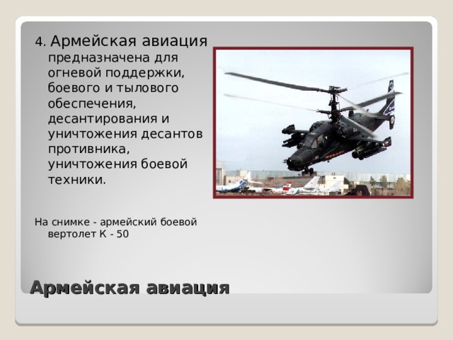 4. Армейская авиация предназначена для огневой поддержки, боевого и тылового обеспечения, десантирования и уничтожения десантов противника, уничтожения боевой техники. На снимке - армейский боевой вертолет К - 50 Армейская авиация 