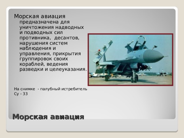 Морская авиация предназначена для уничтожения надводных и подводных сил противника, десантов, нарушения систем наблюдения и управления, прикрытия группировок своих кораблей, ведения разведки и целеуказания. На снимке - палубный истребитель Су - 33 Морская авиация 