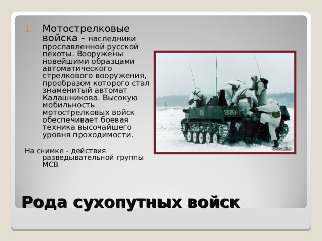 Мотострелковые войска - наследники прославленной русской пехоты. Вооружены новейшими образцами автоматического стрелкового вооружения, прообразом которого стал знаменитый автомат Калашникова. Высокую мобильность мотострелковых войск обеспечивает боевая техника высочайшего уровня проходимости. На снимке - действия разведывательной группы МСВ Рода сухопутных войск 