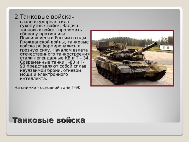 2.Танковые войска – главная ударная сила сухопутных войск. Задача танковых войск –проломить оборону противника. Появившиеся в России в годы Гражданской войны, танковые войска реформировались в грозную силу. Началом взлета отечественного танкостроения стали легендарные КВ и Т – 34. Современные танки Т-80 и Т- 90 представляют собой сплав неуязвимой брони, огневой мощи и электронного интеллекта. На снимке - основной танк Т-90 Танковые войска 