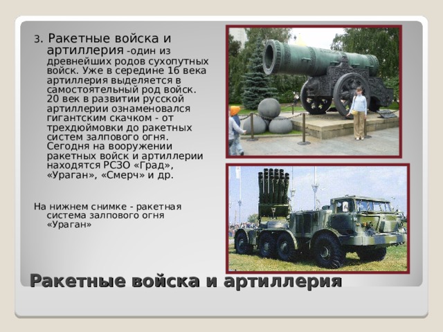 3 . Ракетные войска и артиллерия -один из древнейших родов сухопутных войск. Уже в середине 16 века артиллерия выделяется в самостоятельный род войск. 20 век в развитии русской артиллерии ознаменовался гигантским скачком - от трехдюймовки до ракетных систем залпового огня. Сегодня на вооружении ракетных войск и артиллерии находятся РСЗО «Град», «Ураган», «Смерч» и др. На нижнем снимке - ракетная система залпового огня «Ураган» Ракетные войска и артиллерия 