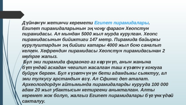 Дүйнөнүн жетинчи керемети  Египет пирамидалары . Египет пирамидаларынын эң чоңу фараон Хеопстун пирамидасы. Ал мындан 5000 жыл мурда курулган. Хеопс пирамидасынын бийиктиги 147 метр. Пирамида байыркы курулуштардын эң бийиги катары 4000 жыл бою саналып келген. Хефрендин пирамидасы Хеопстун пирамидасынан 2 метрге жапыз.  Бул эки пирамида фараонго аз көрүнүп, анын жанына бүтүндөй аскадан чегилип жасалган таш күзөтчү коюуга буйрук берген. Бул күзөтчүнүн бети адамдыкы сыяктуу, ал эми тулкусу арстандын өзү. Ал Сфинкс деп аталат. Археологдордун айтымында пирамидаларды курууда 100 000 адам 20 жыл убактысын кетиргени аныкталган. Алты керемет жок болуп, жалгыз Египет пирамидалары бүгүнкүдөй сакталуу. 