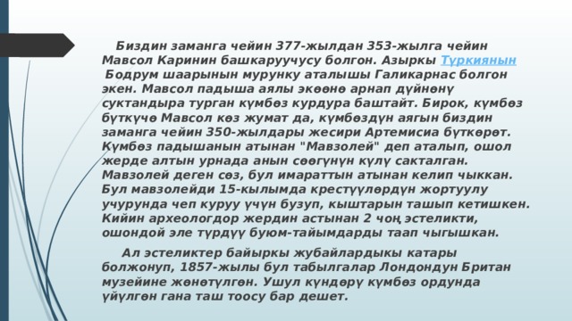  Биздин заманга чейин 377-жылдан 353-жылга чейин Мавсол Каринин башкаруучусу болгон. Азыркы  Түркиянын  Бодрум шаарынын мурунку аталышы Галикарнас болгон экен. Мавсол падыша аялы экөөнө арнап дүйнөнү суктандыра турган күмбөз курдура баштайт. Бирок, күмбөз бүткүчө Мавсол көз жумат да, күмбөздүн аягын биздин заманга чейин 350-жылдары жесири Артемисиа бүткөрөт. Күмбөз падышанын атынан 
