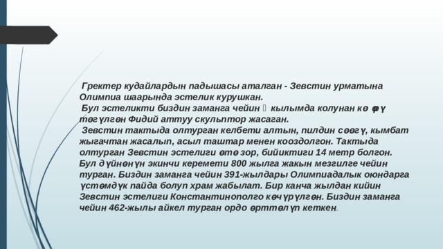  Гректер кудайлардын падышасы аталган - Зевстин урматына Олимпиа шаарында эстелик курушкан.  Бул эстеликти биздин заманга чейин ᴠ кылымда колунан көөрү төгүлгөн Фидий аттуу скульптор жасаган.  Зевстин тактыда олтурган келбети алтын, пилдин сөөгү, кымбат жыгачтан жасалып, асыл таштар менен кооздолгон. Тактыда олтурган Зевстин эстелиги өтө зор, бийиктиги 14 метр болгон. Бул дүйнөнүн экинчи керемети 800 жылга жакын мезгилге чейин турган. Биздин заманга чейин 391-жылдары Олимпиадалык оюндарга үстөмдүк пайда болуп храм жабылат. Бир канча жылдан кийин Зевстин эстелиги Константинополго көчүрүлгөн. Биздин заманга чейин 462-жылы айкел турган ордо өрттөлүп кеткен . 