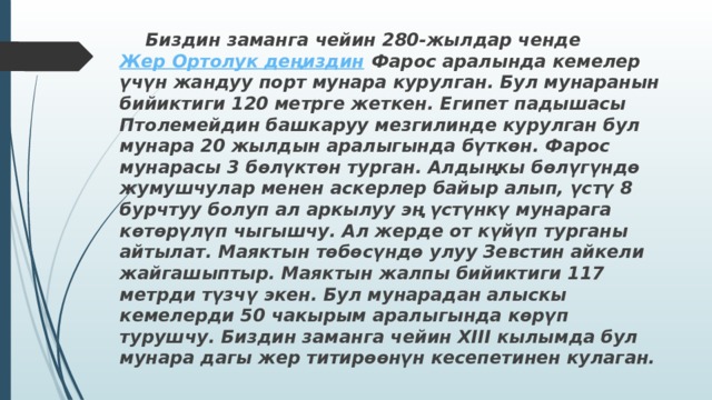  Биздин заманга чейин 280-жылдар ченде  Жер Ортолук деңиздин  Фарос аралында кемелер үчүн жандуу порт мунара курулган. Бул мунаранын бийиктиги 120 метрге жеткен. Египет падышасы Птолемейдин башкаруу мезгилинде курулган бул мунара 20 жылдын аралыгында бүткөн. Фарос мунарасы 3 бөлүктөн турган. Алдыңкы бөлүгүндө жумушчулар менен аскерлер байыр алып, үстү 8 бурчтуу болуп ал аркылуу эң үстүнкү мунарага көтөрүлүп чыгышчу. Ал жерде от күйүп турганы айтылат. Маяктын төбөсүндө улуу Зевстин айкели жайгашыптыр. Маяктын жалпы бийиктиги 117 метрди түзчү экен. Бул мунарадан алыскы кемелерди 50 чакырым аралыгында көрүп турушчу. Биздин заманга чейин ХІІІ кылымда бул мунара дагы жер титирөөнүн кесепетинен кулаган. 