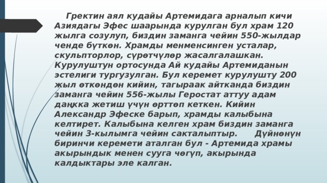  Гректин аял кудайы Артемидага арналып кичи Азиядагы Эфес шаарында курулган бул храм 120 жылга созулуп, биздин заманга чейин 550-жылдар ченде бүткөн. Храмды менменсинген усталар, скульпторлор, сүрөтчүлөр жасалгалашкан. Курулуштун ортосунда Ай кудайы Артемиданын эстелиги тургузулган. Бул керемет курулушту 200 жыл өткөндөн кийин, тагыраак айтканда биздин заманга чейин 556-жылы Геростат аттуу адам даңкка жетиш үчүн өрттөп кеткен. Кийин Александр Эфеске барып, храмды калыбына келтирет. Калыбына келген храм биздин заманга чейин 3-кылымга чейин сакталыптыр. Дүйнөнүн биринчи керемети аталган бул - Артемида храмы акырындык менен сууга чөгүп, акырында калдыктары эле калган.  