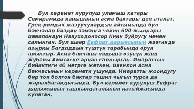  Бул керемет курулуш уламыш катары Семирамида канышанын асма бактары деп аталат. Грек-римдик жазуучулардын айтымында бул бакчалар биздин заманга чейин 600-жылдары Вавилондун Навуходоносор IIнин буйругу менен салынган. Бул шаар  Евфрат дарыясынын  жээгинде азыркы Багдаддын түштүк тарабында орун алыптыр. Асма бакчаны падыша өзүнүн жаш жубайы Амитиске арнап салдырган. Имараттын бийиктиги 40 метрге жеткен. Вавилон асма бакчасынын керемети ушунда. Имаратты жоондугу бир топ болгон бактар тешип чыгып турса да жарылбагандыгында. Бул керемет курулуш Евфрат дарыясынын ташкындаганынын натыйжасында кулаган. 