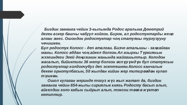  Биздин заманга чейин 3-кылымда Родос аралына Деметрий деген аскер башчы чабуул койгон. Бирок, ал родостуктарды жеңе алган эмес. Ошондон родостуктар чоң статуяны тургузууну чечишкен. Бул родостук Колосс - деп аталган. Бизче аталышы - заңкайган мамы. Колосс абдан чоң айкел болгон.Ал азыркы Түркиянын жээгиндеги Эгей деңизинин жанында жайгашыптыр. Колодон жасалып, бийиктиги 36 метр болгон өспүрүмдүн бул статуясын родостуктар колдоочубуз деп эсептешкен.Колосс канчалык бекем орнотулбасын, 50 жылдан кийин жер титирөөдөн кулап түшкөн.  Ошол кулаган жеринде тогуз жүз жыл жатат да, биздин заманга чейин 654-жылы сириялык князь Родосту басып алып, айкелдин коло кабын сыйрып алып, токсон төөгө жүктөп кетиптир. 