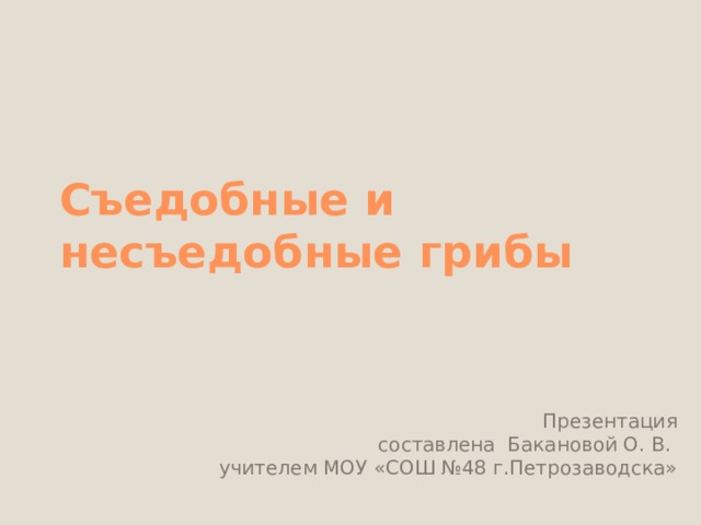 Съедобные и несъедобные грибы Презентация  составлена Бакановой О. В. учителем МОУ «СОШ №48 г.Петрозаводска» 