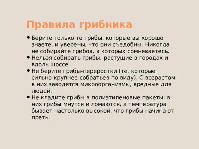Правила грибника Берите только те грибы, которые вы хорошо знаете, и уверены, что они съедобны. Никогда не собирайте грибов, в которых сомневаетесь. Нельзя собирать грибы, растущие в городах и вдоль шоссе. Не берите грибы-переростки (те, которые сильно крупнее собратьев по виду). С возрастом в них заводятся микроорганизмы, вредные для людей. Не кладите грибы в полиэтиленовые пакеты: в них грибы мнутся и ломаются, а температура бывает настолько высокой, что грибы начинают преть. 