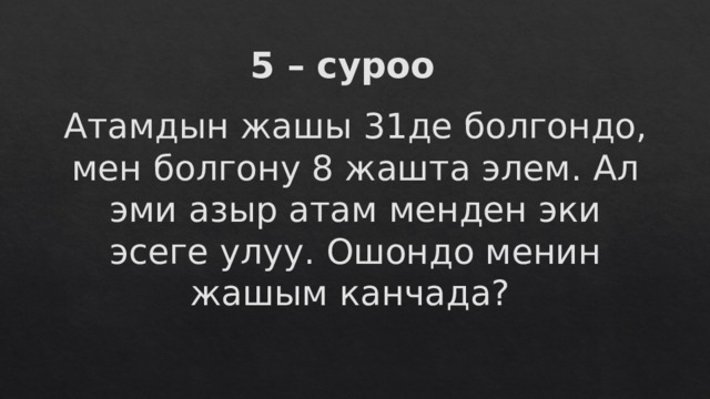 5 – суроо Атамдын жашы 31де болгондо, мен болгону 8 жашта элем. Ал эми азыр атам менден эки эсеге улуу. Ошондо менин жашым канчада? 