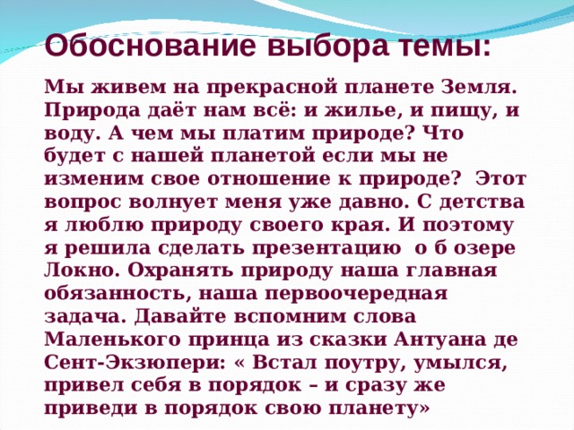 Обоснование выбора темы: Мы живем на прекрасной планете Земля. Природа даёт нам всё: и жилье, и пищу, и воду. А чем мы платим природе? Что будет с нашей планетой если мы не изменим свое отношение к природе? Этот вопрос волнует меня уже давно. С детства я люблю природу своего края. И поэтому я решила сделать презентацию о б озере Локно. Охранять природу наша главная обязанность, наша первоочередная задача. Давайте вспомним слова Маленького принца из сказки Антуана де Сент-Экзюпери: « Встал поутру, умылся, привел себя в порядок – и сразу же приведи в порядок свою планету» 