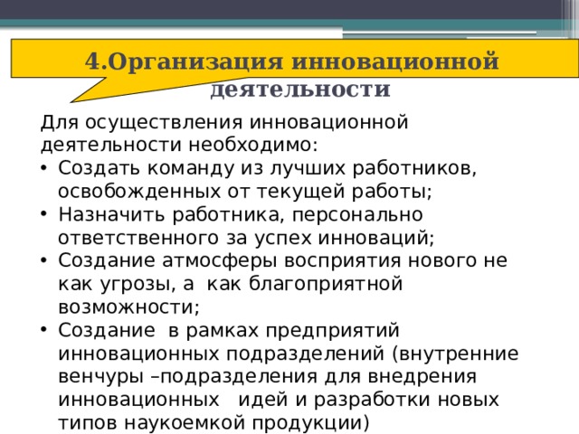 4.Организация инновационной деятельности Для осуществления инновационной деятельности необходимо: Создать команду из лучших работников, освобожденных от текущей работы; Назначить работника, персонально ответственного за успех инноваций; Создание атмосферы восприятия нового не как угрозы, а как благоприятной возможности; Создание в рамках предприятий инновационных подразделений (внутренние венчуры –подразделения для внедрения инновационных идей и разработки новых типов наукоемкой продукции)  