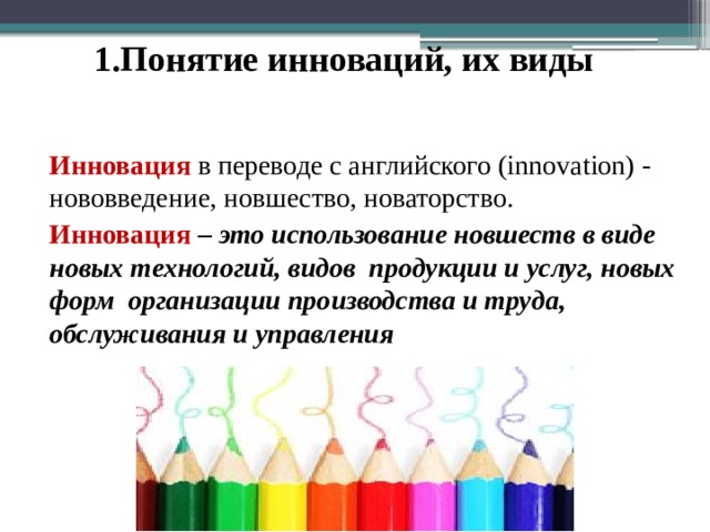 1.Понятие инноваций, их виды Инновация в переводе с английского (innovation) - нововведение, новшество, новаторство. Инновация  – это использование новшеств в виде новых технологий, видов продукции и услуг, новых форм организации производства и труда, обслуживания и управления  
