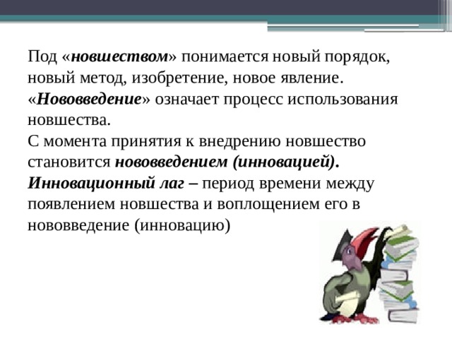 Под « новшеством » понимается новый порядок, новый метод, изобретение, новое явление. « Нововведение » означает процесс использования новшества. С момента принятия к внедрению новшество становится нововведением  (инновацией). Инновационный лаг – период времени между появлением новшества и воплощением его в нововведение (инновацию) 