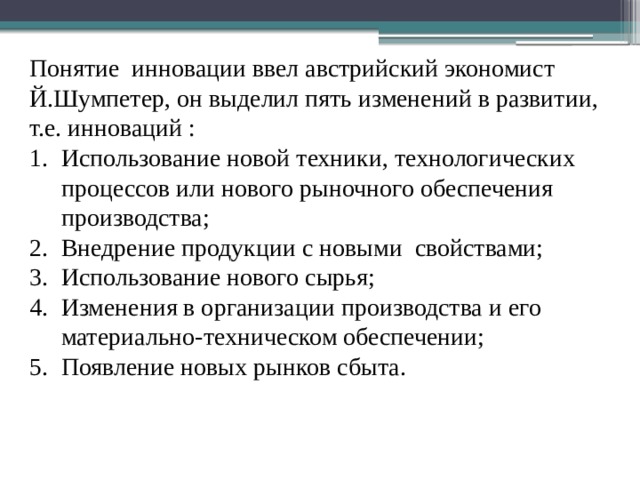 Понятие инновации ввел австрийский экономист Й.Шумпетер, он выделил пять изменений в развитии, т.е. инноваций : Использование новой техники, технологических процессов или нового рыночного обеспечения производства; Внедрение продукции с новыми свойствами; Использование нового сырья; Изменения в организации производства и его материально-техническом обеспечении; Появление новых рынков сбыта. 