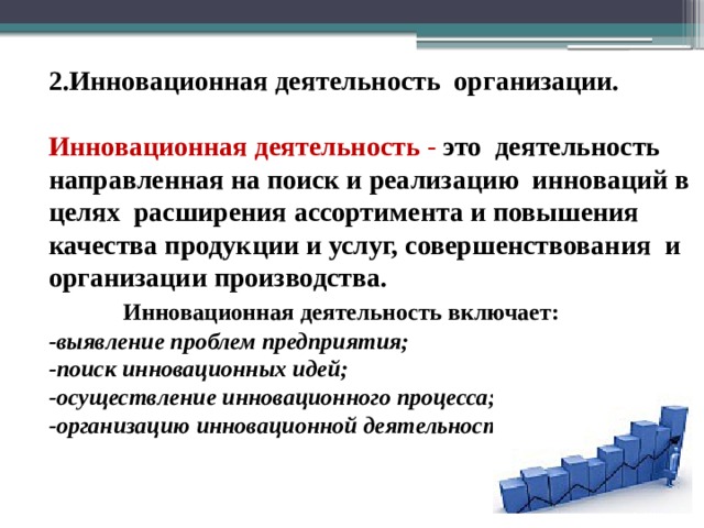 2.Инновационная деятельность организации.  Инновационная деятельность -  это деятельность направленная на поиск и реализацию инноваций в целях расширения ассортимента и повышения качества продукции и услуг, совершенствования и организации производства.  Инновационная деятельность включает: -выявление проблем предприятия; -поиск инновационных идей; -осуществление инновационного процесса; -организацию инновационной деятельности . 