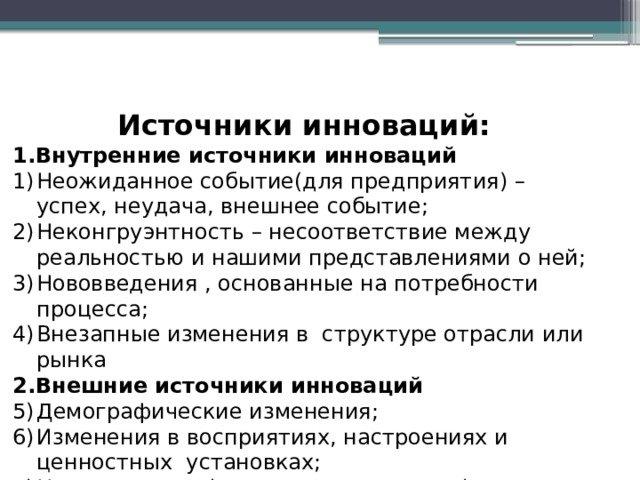 Источники инноваций: 1.Внутренние источники инноваций Неожиданное событие(для предприятия) – успех, неудача, внешнее событие; Неконгруэнтность – несоответствие между реальностью и нашими представлениями о ней; Нововведения , основанные на потребности процесса; Внезапные изменения в структуре отрасли или рынка 2.Внешние источники инноваций Демографические изменения; Изменения в восприятиях, настроениях и ценностных установках; Новые знания (научные и ненаучные) 