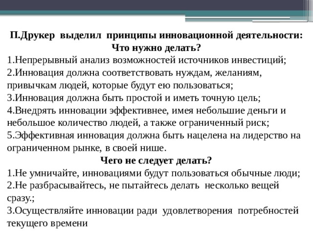 П.Друкер выделил принципы инновационной деятельности: Что нужно делать? 1.Непрерывный анализ возможностей источников инвестиций; 2.Инновация должна соответствовать нуждам, желаниям, привычкам людей, которые будут ею пользоваться; 3.Инновация должна быть простой и иметь точную цель; 4.Внедрять инновации эффективнее, имея небольшие деньги и небольшое количество людей, а также ограниченный риск; 5.Эффективная инновация должна быть нацелена на лидерство на ограниченном рынке, в своей нише. Чего не следует делать? 1.Не умничайте, инновациями будут пользоваться обычные люди; 2.Не разбрасывайтесь, не пытайтесь делать несколько вещей сразу.; 3.Осуществляйте инновации ради удовлетворения потребностей текущего времени 