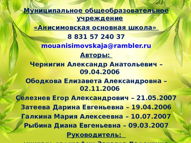 Муниципальное общеобразовательное учреждение «Анисимовская основная школа» 8 831 57 240 37 mouanisimovskaja@rambler.ru Авторы: Чернигин Александр Анатольевич – 09.04.2006 Ободкова Елизавета Александровна – 02.11.2006 Селезнев Егор Александрович – 21.05.2007 Затеева Дарина Евгеньевна – 19.04.2006 Галкина Мария Алексеевна – 10.07.2007 Рыбина Диана Евгеньевна – 09.03.2007 Руководитель: учитель географии Затеева Валентина Валентиновна 89503615540    