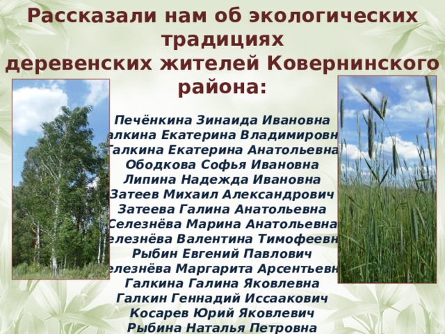 Рассказали нам об экологических традициях деревенских жителей Ковернинского района:  Печёнкина Зинаида Ивановна Галкина Екатерина Владимировна Галкина Екатерина Анатольевна Ободкова Софья Ивановна Липина Надежда Ивановна Затеев Михаил Александрович Затеева Галина Анатольевна Селезнёва Марина Анатольевна Селезнёва Валентина Тимофеевна Рыбин Евгений Павлович Селезнёва Маргарита Арсентьевна Галкина Галина Яковлевна Галкин Геннадий Иссаакович Косарев Юрий Яковлевич Рыбина Наталья Петровна Малькова Елена Петровна  
