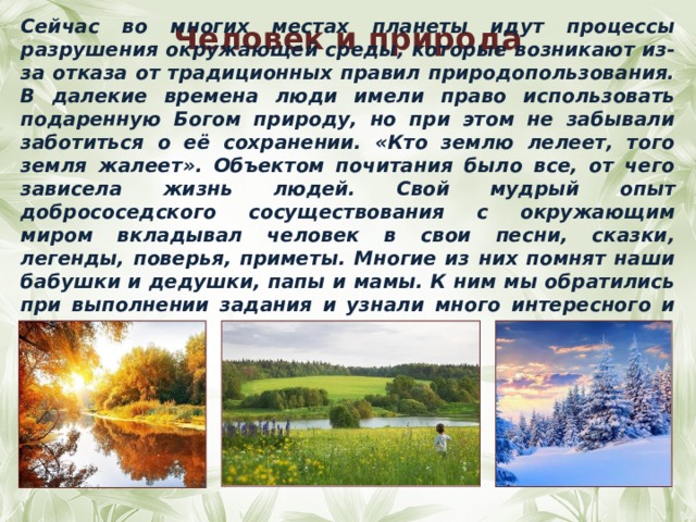 Сейчас во многих местах планеты идут процессы разрушения окружающей среды, которые возникают из-за отказа от традиционных правил природопользования. В далекие времена люди имели право использовать подаренную Богом природу, но при этом не забывали заботиться о её сохранении. «Кто землю лелеет, того земля жалеет». Объектом почитания было все, от чего зависела жизнь людей. Свой мудрый опыт добрососедского сосуществования с окружающим миром вкладывал человек в свои песни, сказки, легенды, поверья, приметы. Многие из них помнят наши бабушки и дедушки, папы и мамы. К ним мы обратились при выполнении задания и узнали много интересного и поучительного.  Человек и природа 