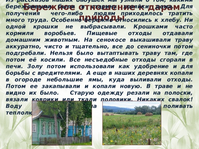 Из рассказов наших бабушек мы узнали о том, какими бережливыми были в старину хозяйки дома. Для получения чего-либо людям приходилось тратить много труда. Особенно бережно относились к хлебу. Ни одной крошки не выбрасывали. Крошками часто кормили воробьев. Пищевые отходы отдавали домашним животным. На сенокосе выкашивали траву аккуратно, чисто и тщательно, все до сениночки потом подгребали. Нельзя было вытаптывать траву там, где потом её косили. Все несъедобные отходы сгорали в печи. Золу потом использовали как удобрение и для борьбы с вредителями. А еще в наших деревнях копали в огороде небольшие ямы, куда выливали отходы. Потом ее закапывали и копали новую. В траве и не видно их было. Старую одежду резали на полоски, вязали коврики или ткали половики. Никаких свалок! Воду летом грели на солнце, чтобы поливать теплолюбивые растения. Бережное отношение к дарам природы 