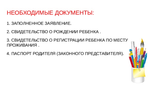 НЕОБХОДИМЫЕ ДОКУМЕНТЫ: 1. ЗАПОЛНЕННОЕ ЗАЯВЛЕНИЕ. 2. СВИДЕТЕЛЬСТВО О РОЖДЕНИИ РЕБЕНКА . 3. СВИДЕТЕЛЬСТВО О РЕГИСТРАЦИИ РЕБЕНКА ПО МЕСТУ ПРОЖИВАНИЯ . 4. ПАСПОРТ РОДИТЕЛЯ (ЗАКОННОГО ПРЕДСТАВИТЕЛЯ). 