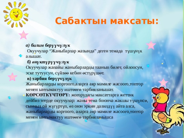  Сабактын максаты: а) билим берүүчүлүк  Окуучулар “Жаныбарлар жазында” деген темада түшүнүк алышат.   б) өнүктүрүүчүлүк Окуучулар жапайы жаныбарларды таанып билет, ойлоосун, эске тутуусун, сүйлөө кебин өстүрүшөт.   в) тарбия берүүчүлүк Жаныбарларды коргоого,аларга аяр мамиле жасоого,топтор менен ынтымактуу иштөөгө тарбияланышат. КӨРСӨТКҮЧТӨРҮ: жогорудагы максаттарга жеттик дейбиз эгерде окуучулар: жаңы тема боюнча жакшы түшүнсө, сынчыл ой жүгүртүп, өз оюн эркин далилдүү айта алса, жаныбарларды коргоого, аларга аяр мамиле жасоого,топтор менен ынтымактуу иштөөгө тарбияланышса 