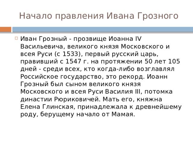 Начало правления Ивана Грозного Иван Грозный - прозвище Иоанна IV Васильевича, великого князя Московского и всея Руси (с 1533), первый русский царь, правивший с 1547 г. на протяжении 50 лет 105 дней - среди всех, кто когда-либо возглавлял Российское государство, это рекорд. Иоанн Грозный был сыном великого князя Московского и всея Руси Василия III, потомка династии Рюриковичей. Мать его, княжна Елена Глинская, принадлежала к древнейшему роду, берущему начало от Мамая.   