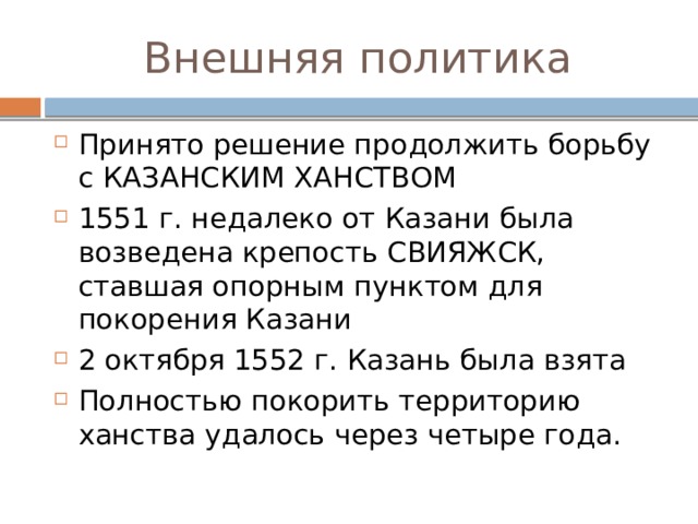 Внешняя политика Принято решение продолжить борьбу с КАЗАНСКИМ ХАНСТВОМ 1551 г. недалеко от Казани была возведена крепость СВИЯЖСК, ставшая опорным пунктом для покорения Казани 2 октября 1552 г. Казань была взята Полностью покорить территорию ханства удалось через четыре года. 