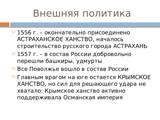 Внешняя политика 1556 г. – окончательно присоединено АСТРАХАНСКОЕ ХАНСТВО, началось строительство русского города АСТРАХАНЬ 1557 г. – в состав России добровольно перешли башкиры, удмурты Все Поволжье вошло в состав России Главным врагом на юге остается КРЫМСКОЕ ХАНСТВО, но сил для решающего удара не хватало: Крымское ханство активно поддерживала Османская империя 