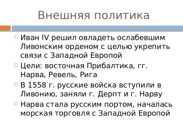 Внешняя политика Иван IV решил овладеть ослабевшим Ливонским орденом с целью укрепить связи с Западной Европой Цели: восточная Прибалтика, гг. Нарва, Ревель, Рига В 1558 г. русские войска вступили в Ливонию, заняли г. Дерпт и г. Нарву Нарва стала русским портом, началась морская торговля с Западной Европой 