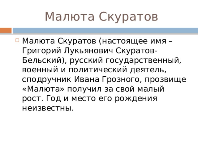 Малюта Скуратов Малюта Скуратов (настоящее имя – Григорий Лукьянович Скуратов-Бельский), русский государственный, военный и политический деятель, сподручник Ивана Грозного, прозвище «Малюта» получил за свой малый рост. Год и место его рождения неизвестны.     