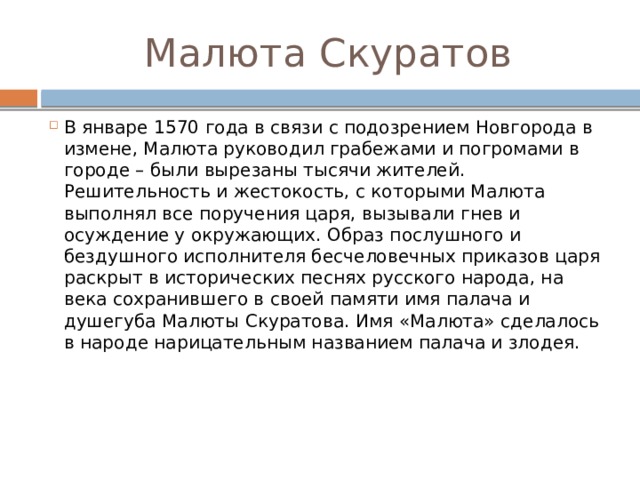 Малюта Скуратов В январе 1570 года в связи с подозрением Новгорода в измене, Малюта руководил грабежами и погромами в городе – были вырезаны тысячи жителей. Решительность и жестокость, с которыми Малюта выполнял все поручения царя, вызывали гнев и осуждение у окружающих. Образ послушного и бездушного исполнителя бесчеловечных приказов царя раскрыт в исторических песнях русского народа, на века сохранившего в своей памяти имя палача и душегуба Малюты Скуратова. Имя «Малюта» сделалось в народе нарицательным названием палача и злодея.     