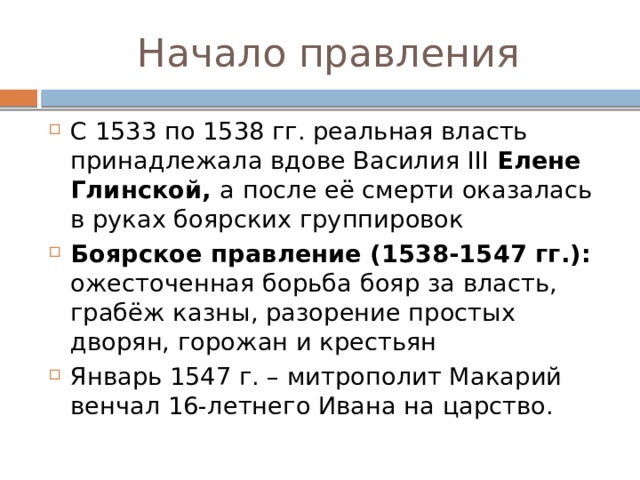 Начало правления С 1533 по 1538 гг. реальная власть принадлежала вдове Василия III Елене Глинской, а после её смерти оказалась в руках боярских группировок Боярское правление (1538-1547 гг.): ожесточенная борьба бояр за власть, грабёж казны, разорение простых дворян, горожан и крестьян Январь 1547 г. – митрополит Макарий венчал 16-летнего Ивана на царство. 
