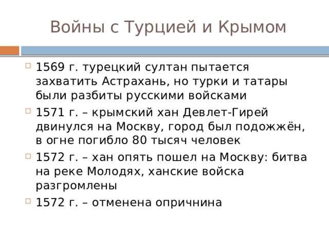 Войны с Турцией и Крымом 1569 г. турецкий султан пытается захватить Астрахань, но турки и татары были разбиты русскими войсками 1571 г. – крымский хан Девлет-Гирей двинулся на Москву, город был подожжён, в огне погибло 80 тысяч человек 1572 г. – хан опять пошел на Москву: битва на реке Молодях, ханские войска разгромлены 1572 г. – отменена опричнина 