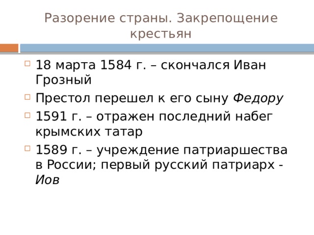 Разорение страны. Закрепощение крестьян 18 марта 1584 г. – скончался Иван Грозный Престол перешел к его сыну Федору 1591 г. – отражен последний набег крымских татар 1589 г. – учреждение патриаршества в России; первый русский патриарх - Иов 