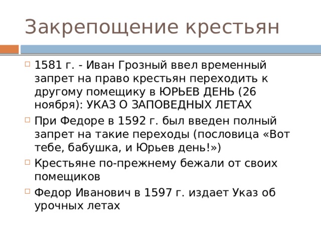 Закрепощение крестьян 1581 г. - Иван Грозный ввел временный запрет на право крестьян переходить к другому помещику в ЮРЬЕВ ДЕНЬ (26 ноября): УКАЗ О ЗАПОВЕДНЫХ ЛЕТАХ При Федоре в 1592 г. был введен полный запрет на такие переходы (пословица «Вот тебе, бабушка, и Юрьев день!») Крестьяне по-прежнему бежали от своих помещиков Федор Иванович в 1597 г. издает Указ об урочных летах 