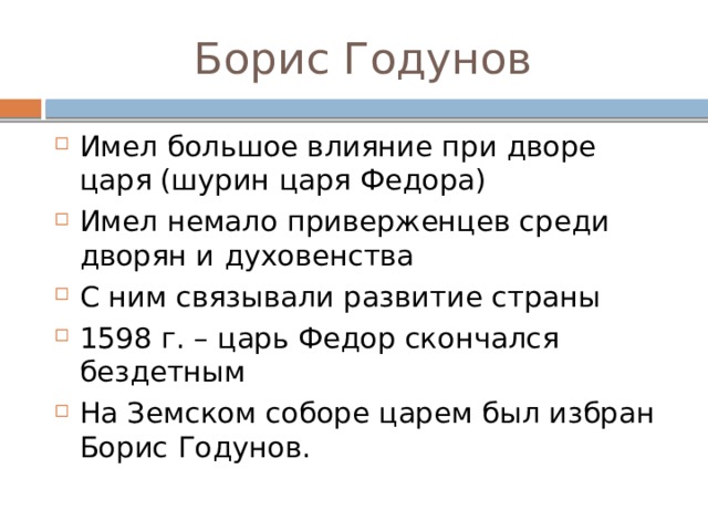 Борис Годунов Имел большое влияние при дворе царя (шурин царя Федора) Имел немало приверженцев среди дворян и духовенства С ним связывали развитие страны 1598 г. – царь Федор скончался бездетным На Земском соборе царем был избран Борис Годунов. 