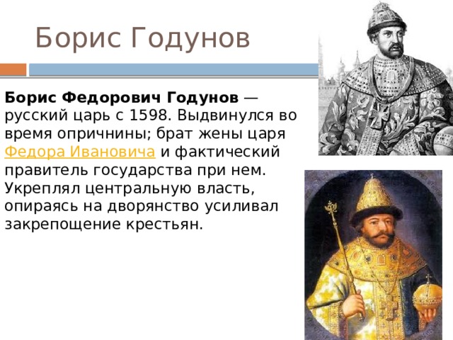 Борис Годунов Борис Федорович Годунов  — русский царь с 1598. Выдвинулся во время опричнины; брат жены царя  Федора Ивановича  и фактический правитель государства при нем. Укреплял центральную власть, опираясь на дворянство усиливал закрепощение крестьян. 