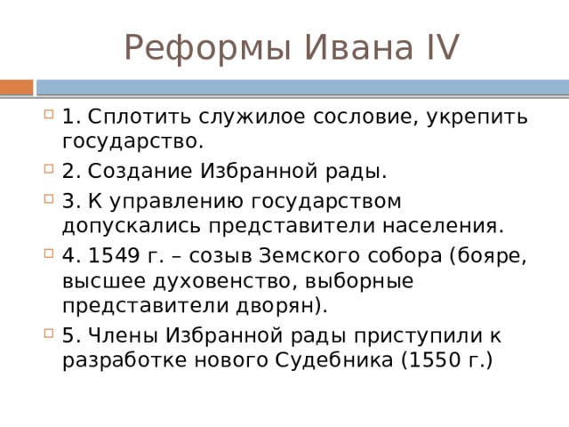 Реформы Ивана IV 1. Сплотить служилое сословие, укрепить государство. 2. Создание Избранной рады. 3. К управлению государством допускались представители населения. 4. 1549 г. – созыв Земского собора (бояре, высшее духовенство, выборные представители дворян). 5. Члены Избранной рады приступили к разработке нового Судебника (1550 г.) 