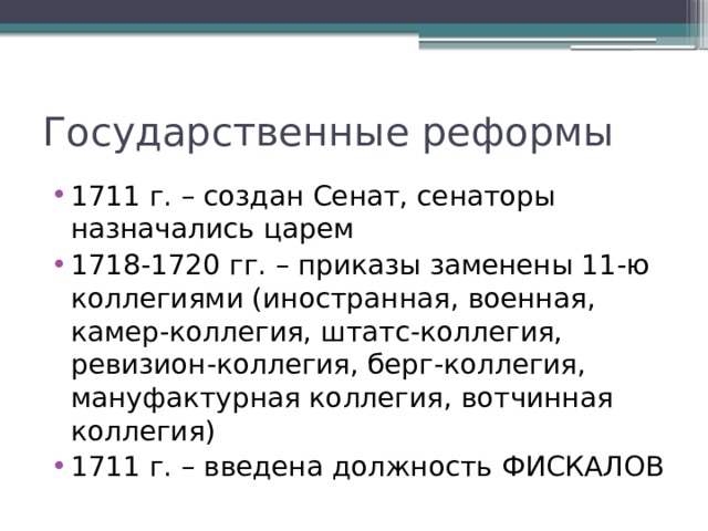 Государственные реформы 1711 г. – создан Сенат, сенаторы назначались царем 1718-1720 гг. – приказы заменены 11-ю коллегиями (иностранная, военная, камер-коллегия, штатс-коллегия, ревизион-коллегия, берг-коллегия, мануфактурная коллегия, вотчинная коллегия) 1711 г. – введена должность ФИСКАЛОВ 