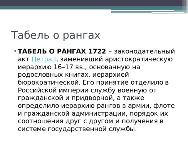 Табель о рангах ТАБЕЛЬ О РАНГАХ 1722  –   законодательный акт  Петра I , заменивший аристократическую иерархию 16–17 вв., основанную на родословных книгах, иерархией бюрократической. Его принятие отделило в Российской империи службу военную от гражданской и придворной, а также определило иерархию рангов в армии, флоте и гражданской администрации, порядок их соотношения друг с другом и получения в системе государственной службы. 