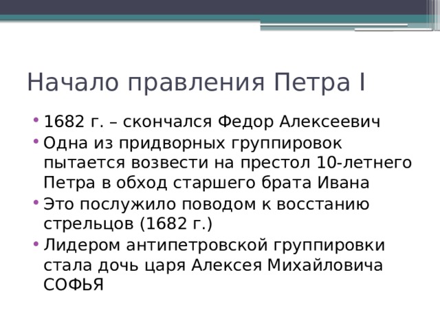 Начало правления Петра I 1682 г. – скончался Федор Алексеевич Одна из придворных группировок пытается возвести на престол 10-летнего Петра в обход старшего брата Ивана Это послужило поводом к восстанию стрельцов (1682 г.) Лидером антипетровской группировки стала дочь царя Алексея Михайловича СОФЬЯ 
