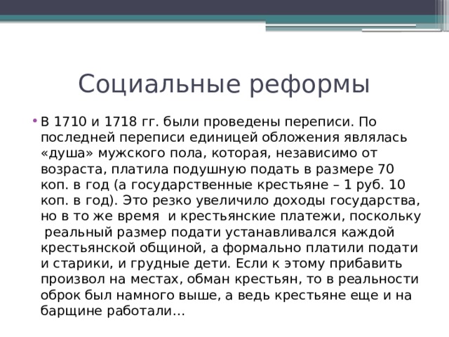 Социальные реформы В 1710 и 1718 гг. были проведены переписи. По последней переписи единицей обложения являлась «душа» мужского пола, которая, независимо от возраста, платила подушную подать в размере 70 коп. в год (а государственные крестьяне – 1 руб. 10 коп. в год). Это резко увеличило доходы государства, но в то же время  и крестьянские платежи, поскольку  реальный размер подати устанавливался каждой крестьянской общиной, а формально платили подати и старики, и грудные дети. Если к этому прибавить произвол на местах, обман крестьян, то в реальности оброк был намного выше, а ведь крестьяне еще и на барщине работали… 
