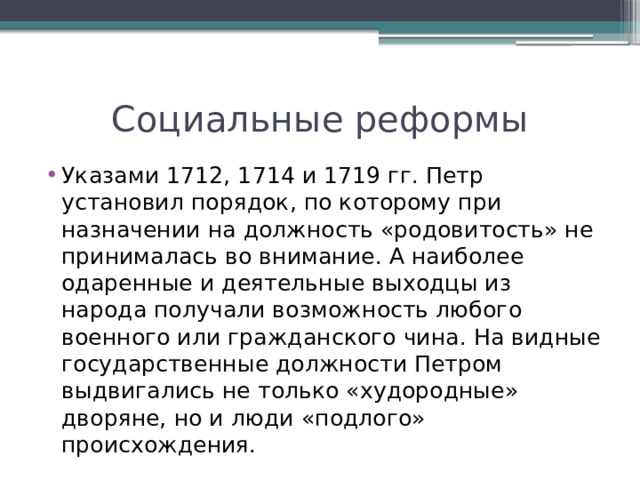 Социальные реформы Указами 1712, 1714 и 1719 гг. Петр установил порядок, по которому при назначении на должность «родовитость» не принималась во внимание. А наиболее одаренные и деятельные выходцы из народа получали возможность любого военного или гражданского чина. На видные государственные должности Петром выдвигались не только «худородные» дворяне, но и люди «подлого» происхождения. 