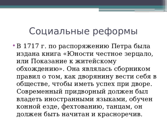 Социальные реформы В 1717 г. по распоряжению Петра была издана книга «Юности честное зерцало, или Показание к житейскому обхождению». Она являлась сборником правил о том, как дворянину вести себя в обществе, чтобы иметь успех при дворе. Современный придворный должен был владеть иностранными языками, обучен конной езде, фехтованию, танцам, он должен быть начитан и красноречив. 